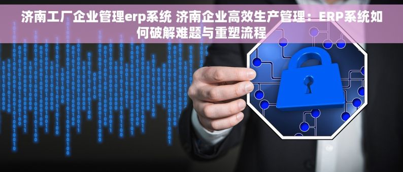 济南工厂企业管理erp系统 济南企业高效生产管理：ERP系统如何破解难题与重塑流程