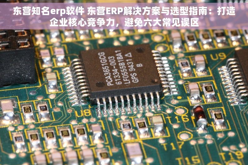 东营知名erp软件 东营ERP解决方案与选型指南：打造企业核心竞争力，避免六大常见误区