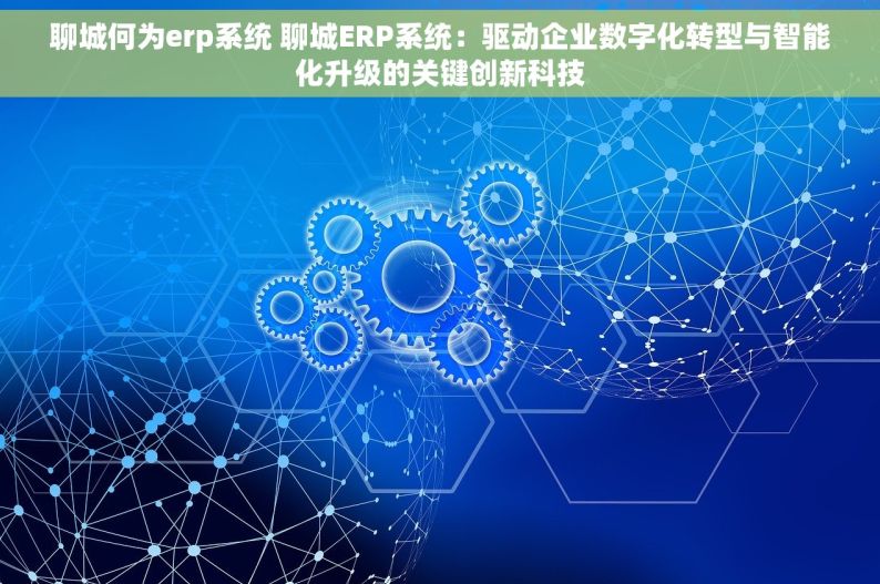 聊城何为erp系统 聊城ERP系统：驱动企业数字化转型与智能化升级的关键创新科技