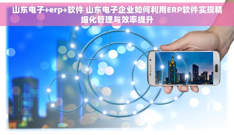 山东电子+erp+软件 山东电子企业如何利用ERP软件实现精细化管理与效率提升