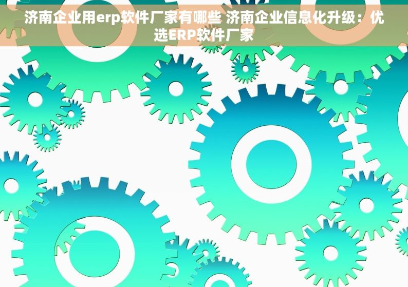 济南企业用erp软件厂家有哪些 济南企业信息化升级：优选ERP软件厂家