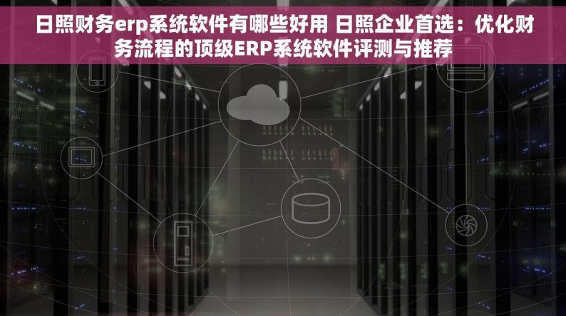 日照财务erp系统软件有哪些好用 日照企业首选：优化财务流程的顶级ERP系统软件评测与推荐