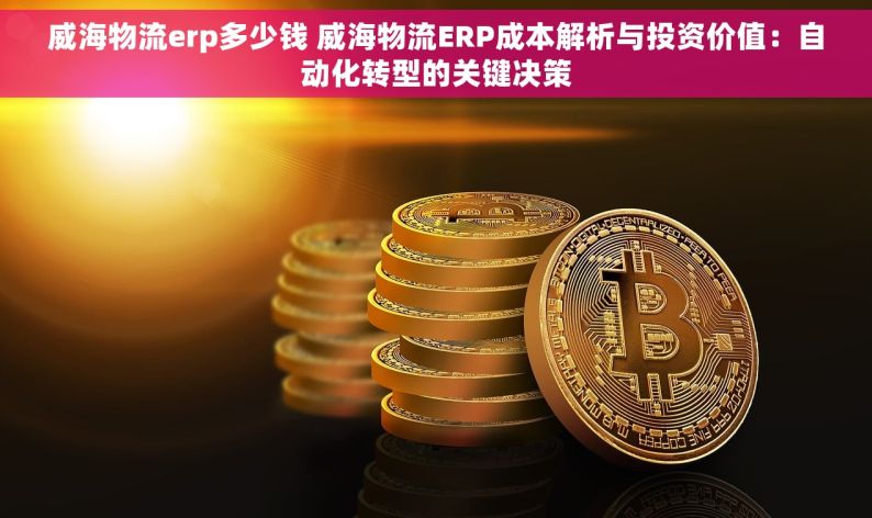 威海物流erp多少钱 威海物流ERP成本解析与投资价值：自动化转型的关键决策