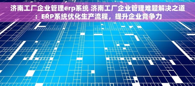 济南工厂企业管理erp系统 济南工厂企业管理难题解决之道：ERP系统优化生产流程，提升企业竞争力