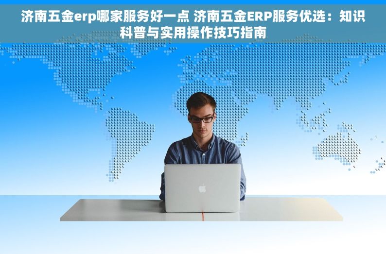 济南五金erp哪家服务好一点 济南五金ERP服务优选：知识科普与实用操作技巧指南