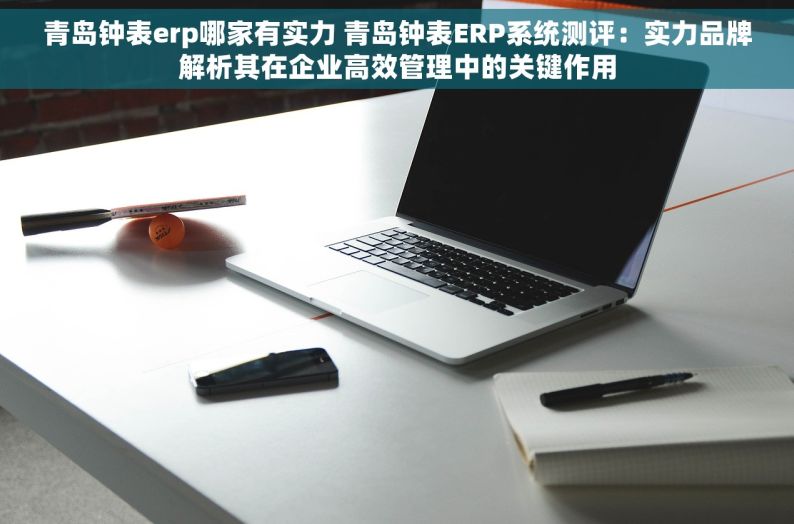 青岛钟表erp哪家有实力 青岛钟表ERP系统测评：实力品牌解析其在企业高效管理中的关键作用