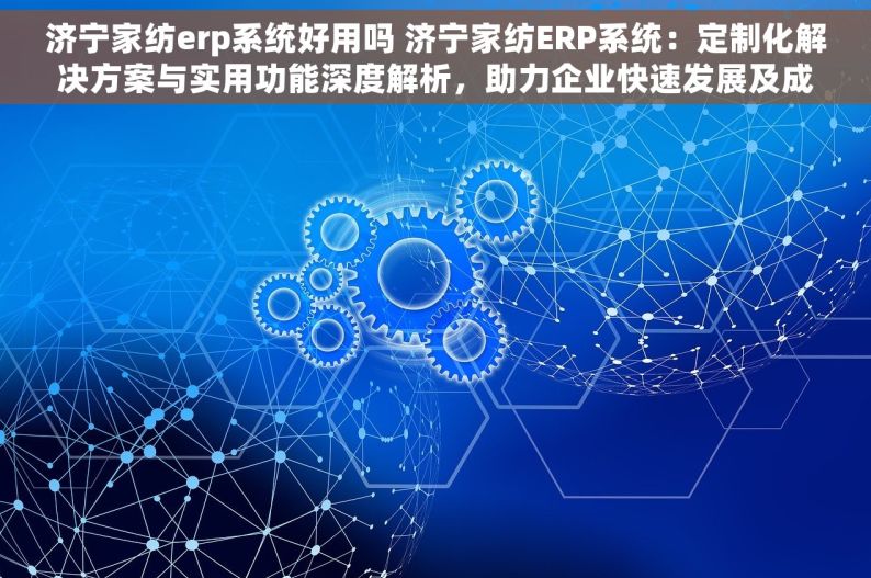 济宁家纺erp系统好用吗 济宁家纺ERP系统：定制化解决方案与实用功能深度解析，助力企业快速发展及成功案例分享