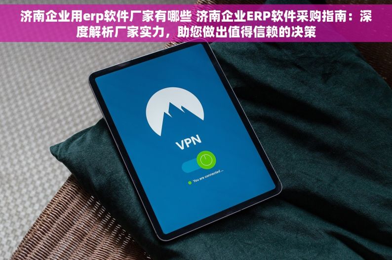 济南企业用erp软件厂家有哪些 济南企业ERP软件采购指南：深度解析厂家实力，助您做出值得信赖的决策