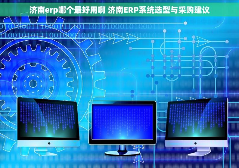 济南erp哪个最好用啊 济南ERP系统选型与采购建议