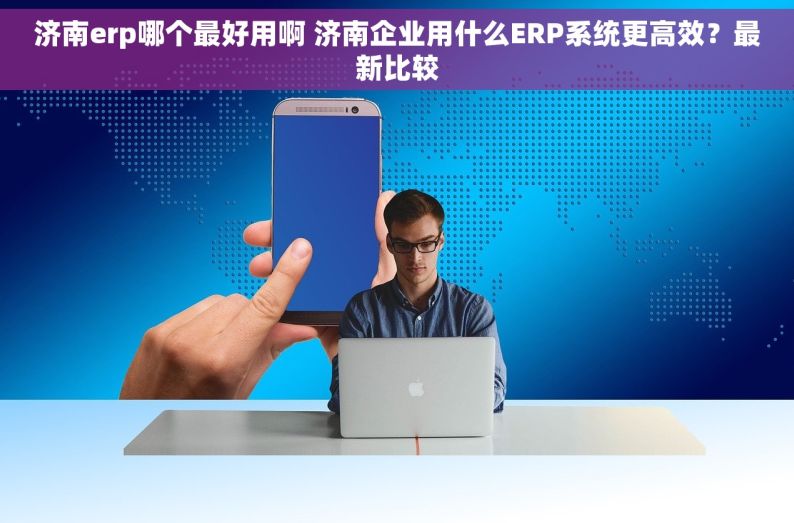 济南erp哪个最好用啊 济南企业用什么ERP系统更高效？最新比较