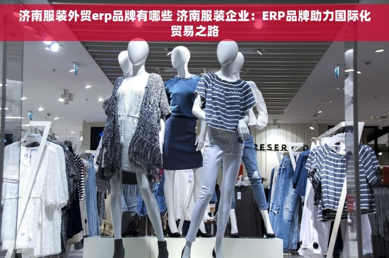 济南服装外贸erp品牌有哪些 济南服装企业：ERP品牌助力国际化贸易之路