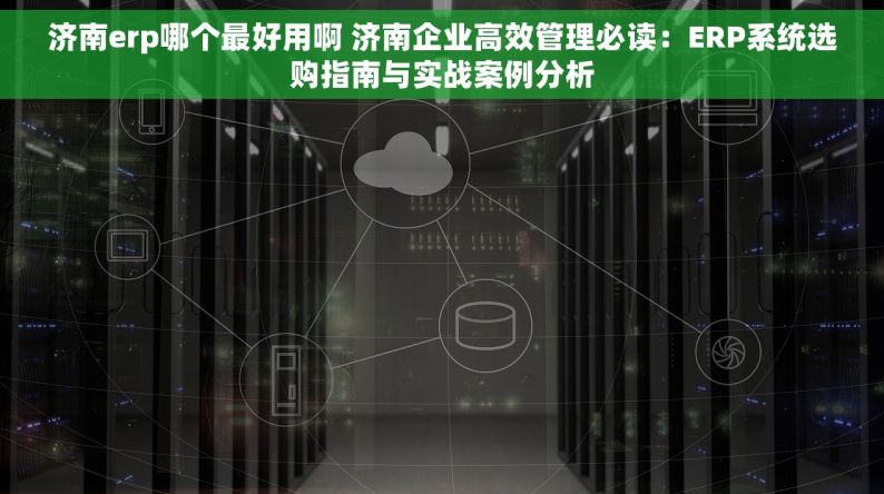 济南erp哪个最好用啊 济南企业高效管理必读：ERP系统选购指南与实战案例分析