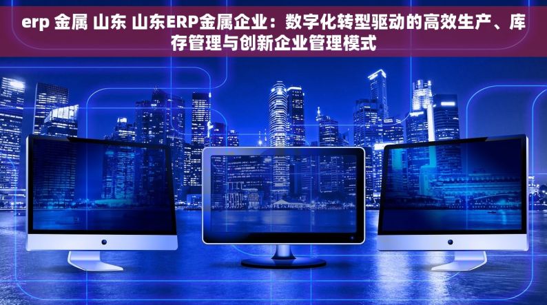 erp 金属 山东 山东ERP金属企业：数字化转型驱动的高效生产、库存管理与创新企业管理模式