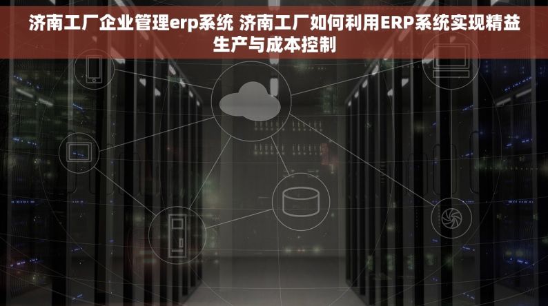 济南工厂企业管理erp系统 济南工厂如何利用ERP系统实现精益生产与成本控制