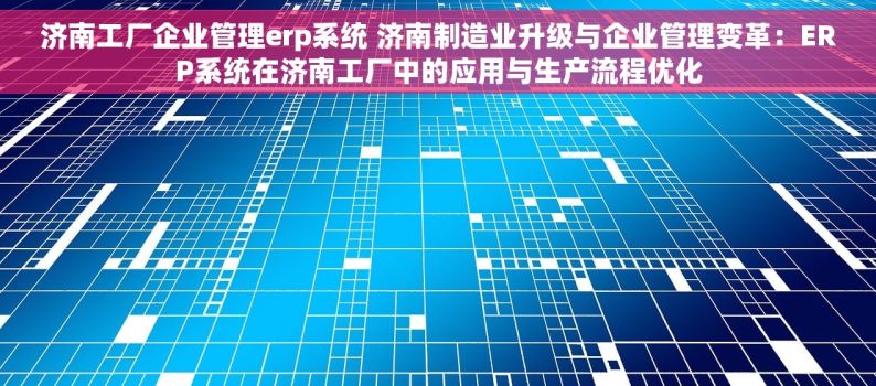 济南工厂企业管理erp系统 济南制造业升级与企业管理变革：ERP系统在济南工厂中的应用与生产流程优化