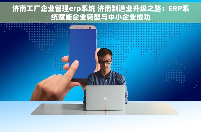 济南工厂企业管理erp系统 济南制造业升级之路：ERP系统赋能企业转型与中小企业成功