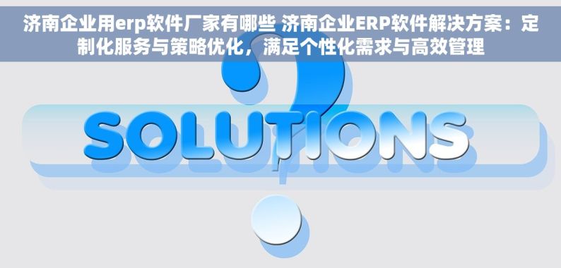 济南企业用erp软件厂家有哪些 济南企业ERP软件解决方案：定制化服务与策略优化，满足个性化需求与高效管理