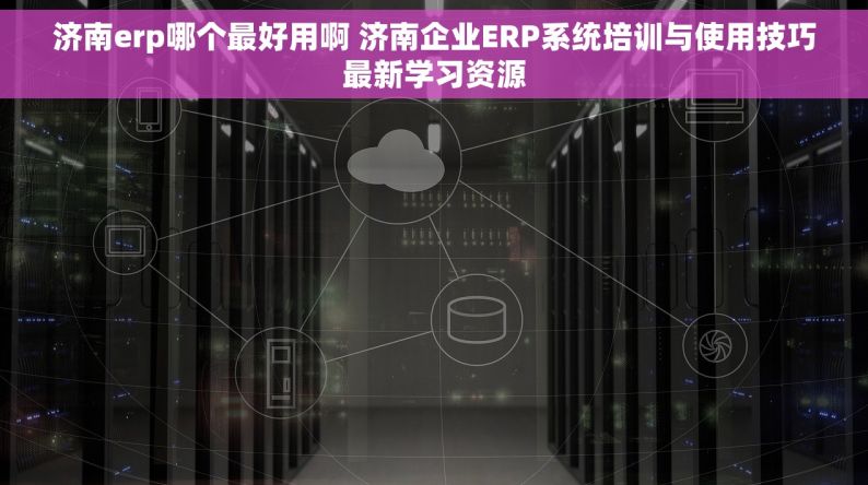 济南erp哪个最好用啊 济南企业ERP系统培训与使用技巧最新学习资源