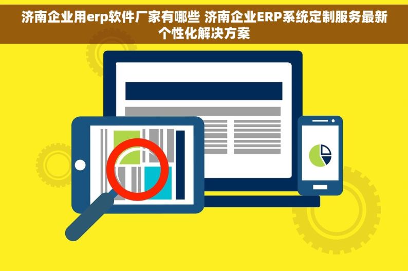 济南企业用erp软件厂家有哪些 济南企业ERP系统定制服务最新个性化解决方案