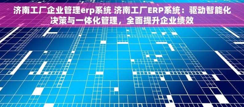 济南工厂企业管理erp系统 济南工厂ERP系统：驱动智能化决策与一体化管理，全面提升企业绩效