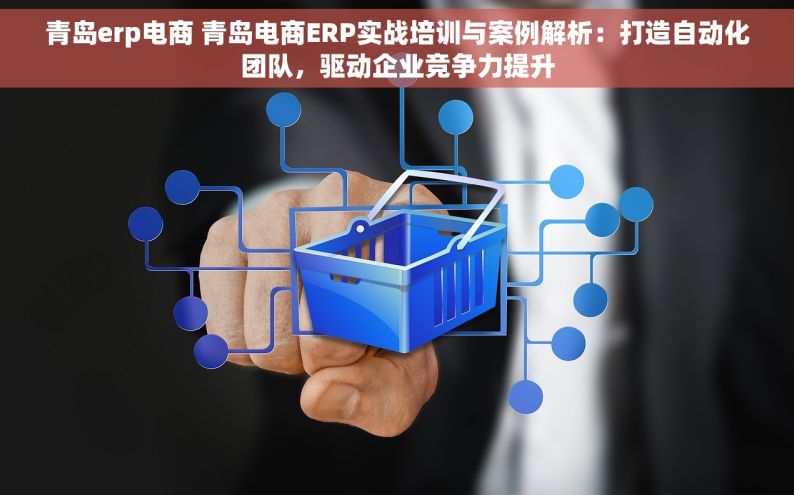 青岛erp电商 青岛电商ERP实战培训与案例解析：打造自动化团队，驱动企业竞争力提升