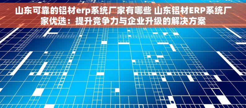 山东可靠的铝材erp系统厂家有哪些 山东铝材ERP系统厂家优选：提升竞争力与企业升级的解决方案