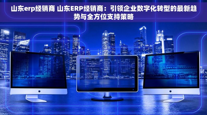 山东erp经销商 山东ERP经销商：引领企业数字化转型的最新趋势与全方位支持策略