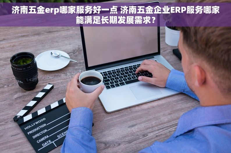 济南五金erp哪家服务好一点 济南五金企业ERP服务哪家能满足长期发展需求？