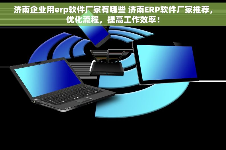 济南企业用erp软件厂家有哪些 济南ERP软件厂家推荐，优化流程，提高工作效率！