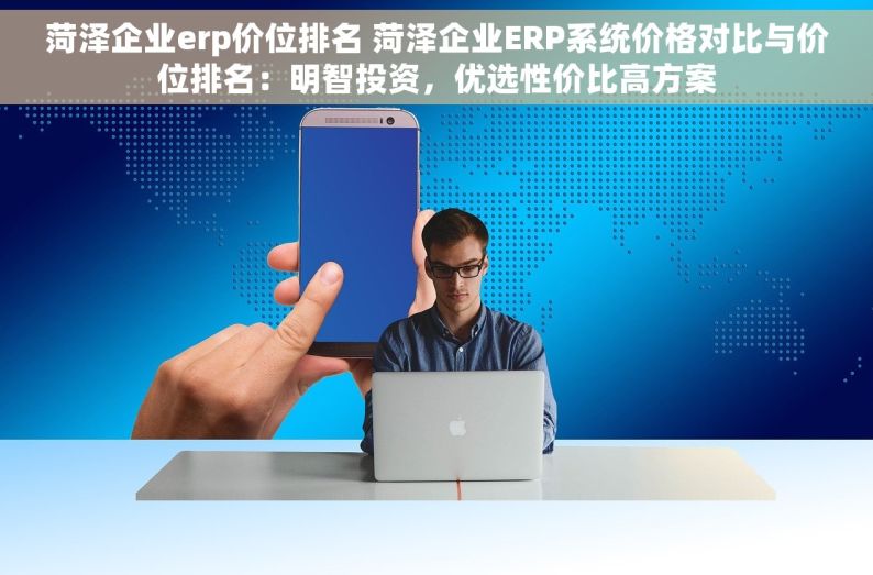 菏泽企业erp价位排名 菏泽企业ERP系统价格对比与价位排名：明智投资，优选性价比高方案