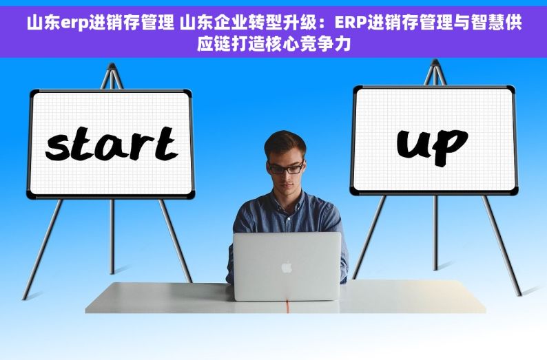 山东erp进销存管理 山东企业转型升级：ERP进销存管理与智慧供应链打造核心竞争力