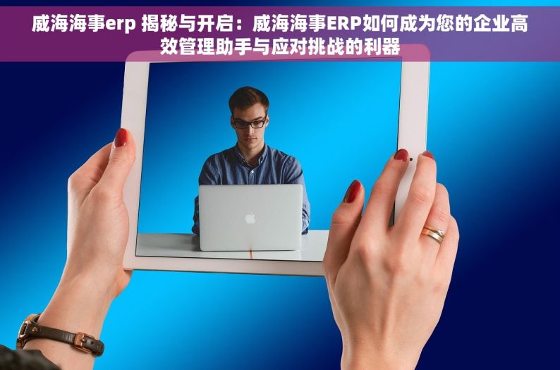 威海海事erp 揭秘与开启：威海海事ERP如何成为您的企业高效管理助手与应对挑战的利器