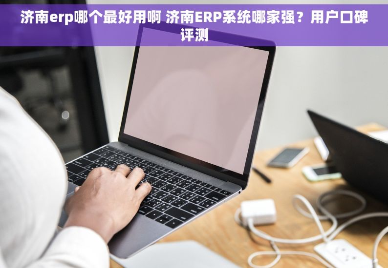 济南erp哪个最好用啊 济南ERP系统哪家强？用户口碑评测