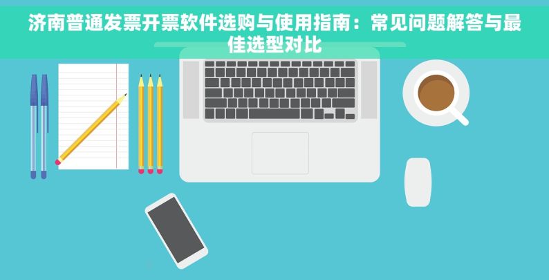 济南普通发票开票软件选购与使用指南：常见问题解答与最佳选型对比