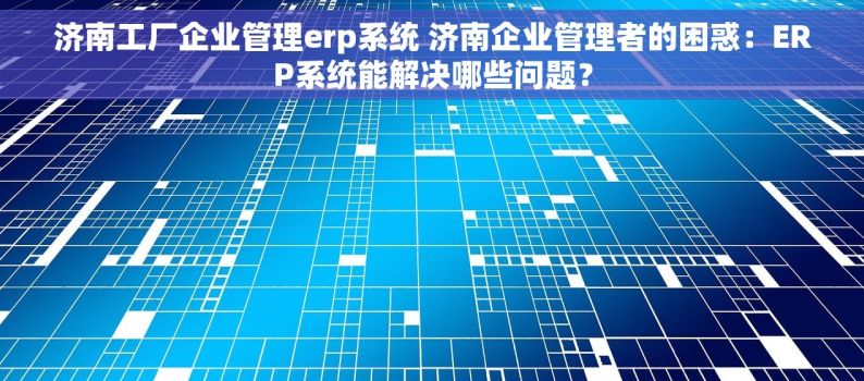 济南工厂企业管理erp系统 济南企业管理者的困惑：ERP系统能解决哪些问题？