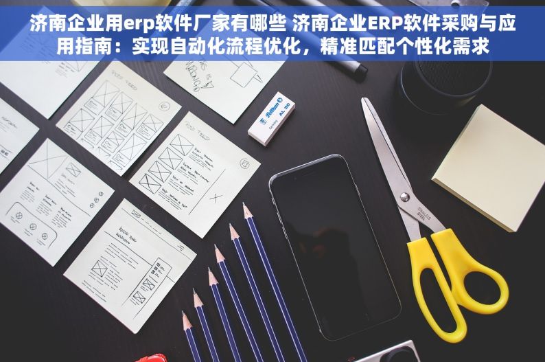 济南企业用erp软件厂家有哪些 济南企业ERP软件采购与应用指南：实现自动化流程优化，精准匹配个性化需求