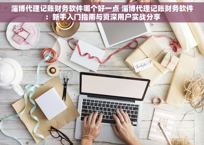 淄博代理记账财务软件哪个好一点 淄博代理记账财务软件：新手入门指南与资深用户实战分享