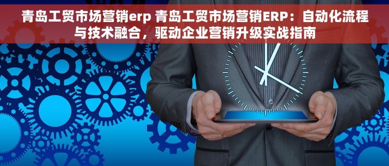 青岛工贸市场营销erp 青岛工贸市场营销ERP：自动化流程与技术融合，驱动企业营销升级实战指南