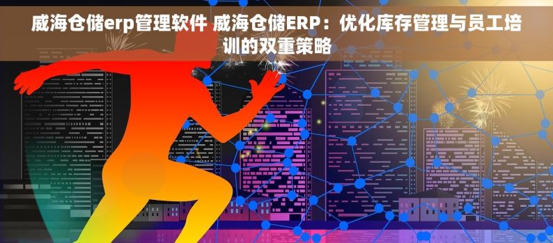 威海仓储erp管理软件 威海仓储ERP：优化库存管理与员工培训的双重策略