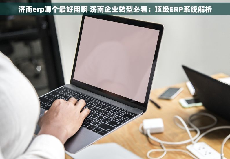 济南erp哪个最好用啊 济南企业转型必看：顶级ERP系统解析