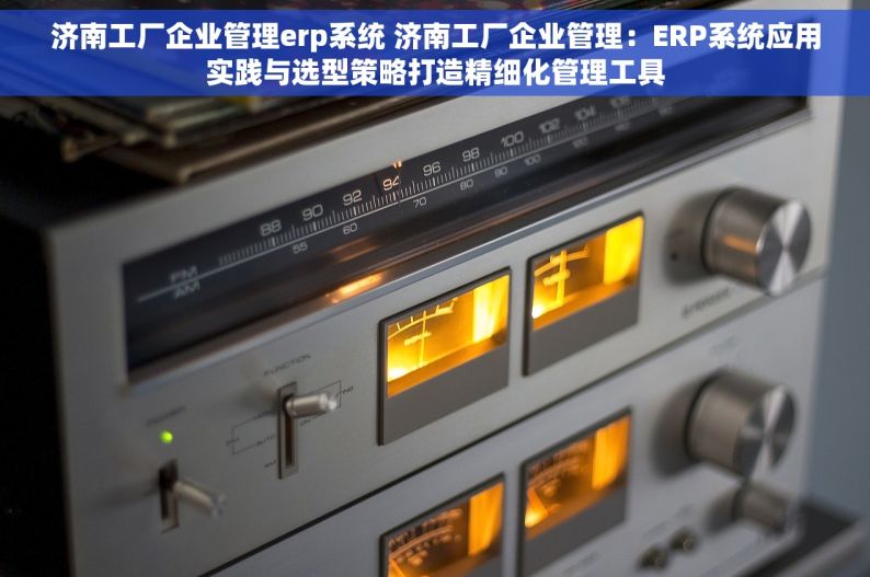 济南工厂企业管理erp系统 济南工厂企业管理：ERP系统应用实践与选型策略打造精细化管理工具