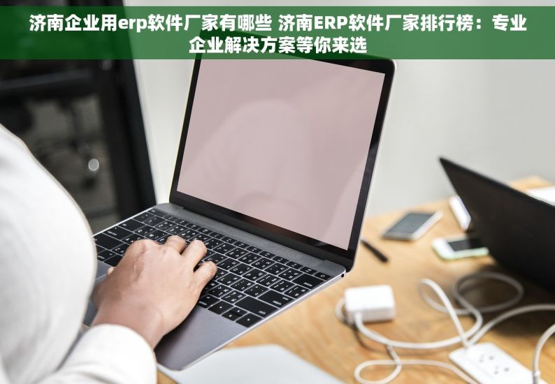 济南企业用erp软件厂家有哪些 济南ERP软件厂家排行榜：专业企业解决方案等你来选