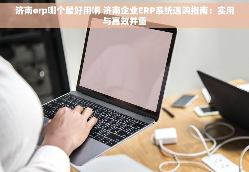 济南erp哪个最好用啊 济南企业ERP系统选购指南：实用与高效并重