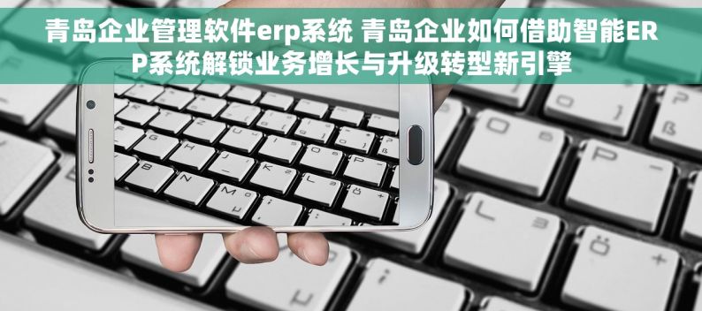 青岛企业管理软件erp系统 青岛企业如何借助智能ERP系统解锁业务增长与升级转型新引擎