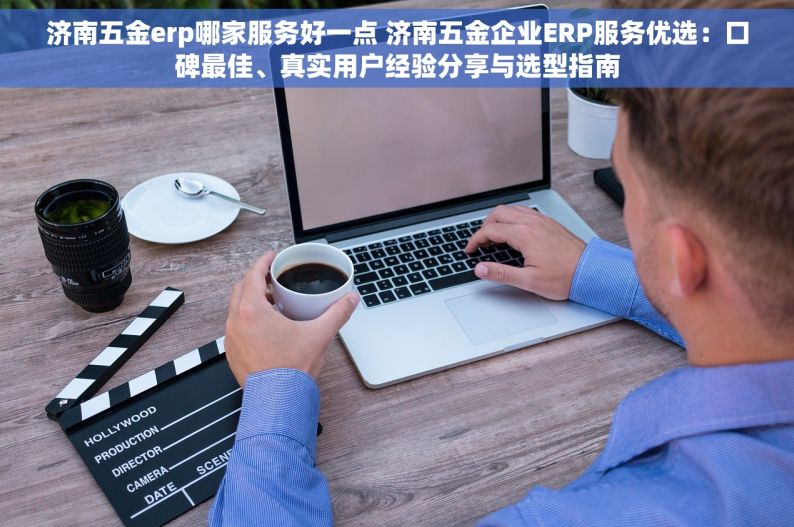 济南五金erp哪家服务好一点 济南五金企业ERP服务优选：口碑最佳、真实用户经验分享与选型指南