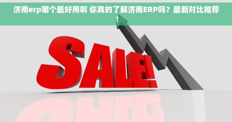 济南erp哪个最好用啊 你真的了解济南ERP吗？最新对比推荐！