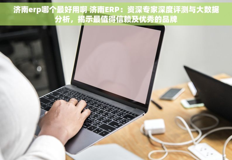 济南erp哪个最好用啊 济南ERP：资深专家深度评测与大数据分析，揭示最值得信赖及优秀的品牌