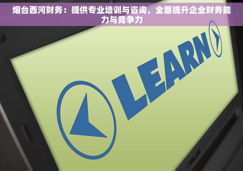 烟台西河财务：提供专业培训与咨询，全面提升企业财务能力与竞争力