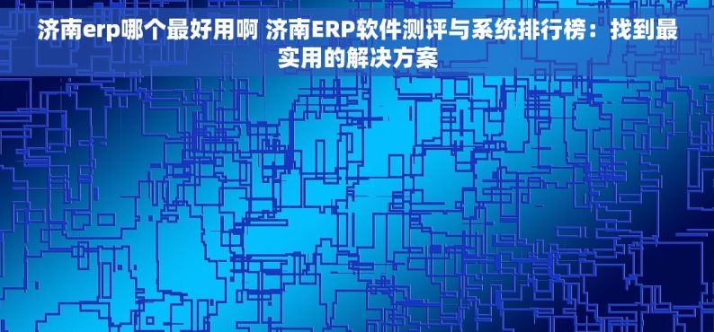 济南erp哪个最好用啊 济南ERP软件测评与系统排行榜：找到最实用的解决方案