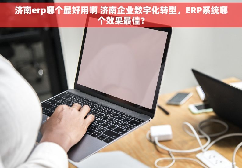 济南erp哪个最好用啊 济南企业数字化转型，ERP系统哪个效果最佳？